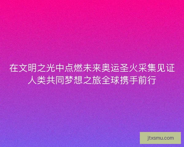 在文明之光中点燃未来奥运圣火采集见证人类共同梦想之旅全球携手前行