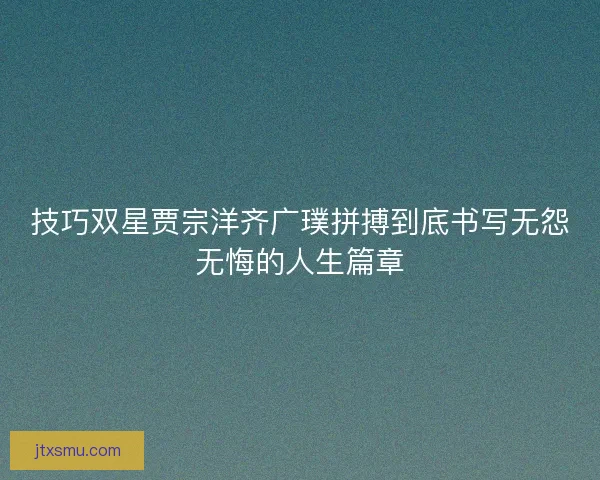 技巧双星贾宗洋齐广璞拼搏到底书写无怨无悔的人生篇章