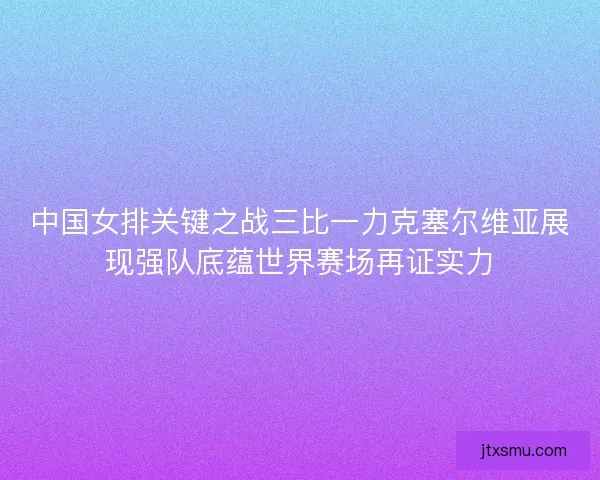 中国女排关键之战三比一力克塞尔维亚展现强队底蕴世界赛场再证实力