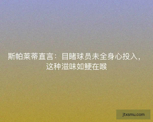 斯帕莱蒂直言：目睹球员未全身心投入，这种滋味如鲠在喉