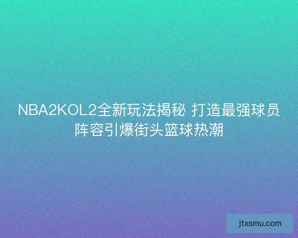 NBA2KOL2全新玩法揭秘 打造最强球员阵容引爆街头篮球热潮